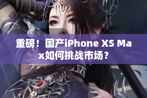 重磅！国产iPhone XS Max如何挑战市场？
