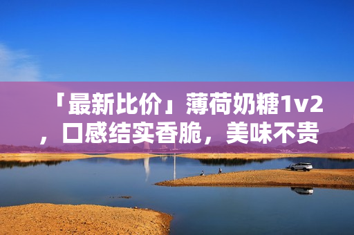 「最新比价」薄荷奶糖1v2，口感结实香脆，美味不贵！