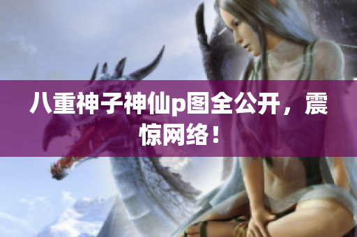 八重神子神仙p图全公开，震惊网络！
