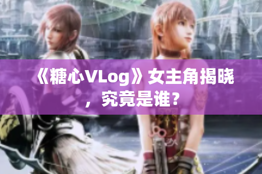 《糖心VLog》女主角揭晓，究竟是谁？