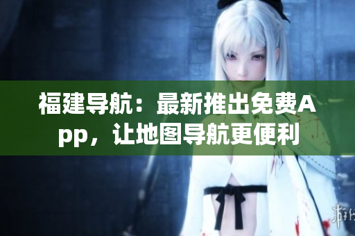 福建导航：最新推出免费App，让地图导航更便利