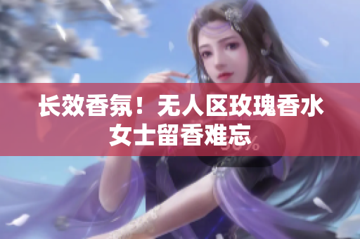 长效香氛！无人区玫瑰香水女士留香难忘
