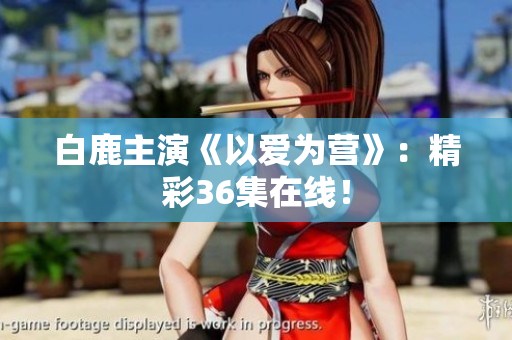 白鹿主演《以爱为营》：精彩36集在线！