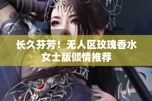长久芬芳！无人区玫瑰香水女士版倾情推荐
