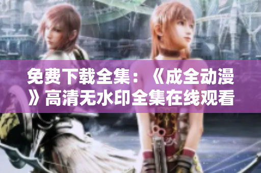 免费下载全集：《成全动漫》高清无水印全集在线观看