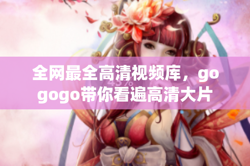 全网最全高清视频库，gogogo带你看遍高清大片