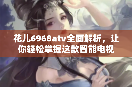 花儿6968atv全面解析，让你轻松掌握这款智能电视