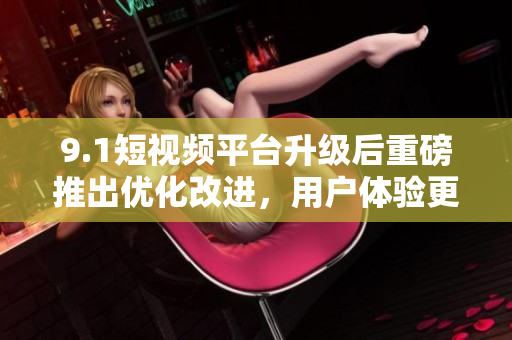 9.1短视频平台升级后重磅推出优化改进，用户体验更佳