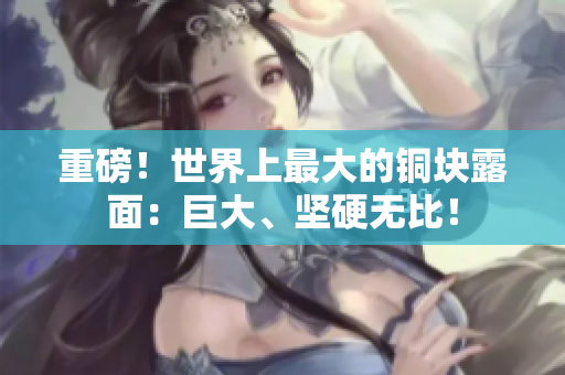 重磅！世界上最大的铜块露面：巨大、坚硬无比！