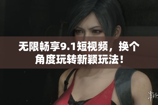 无限畅享9.1短视频，换个角度玩转新颖玩法！