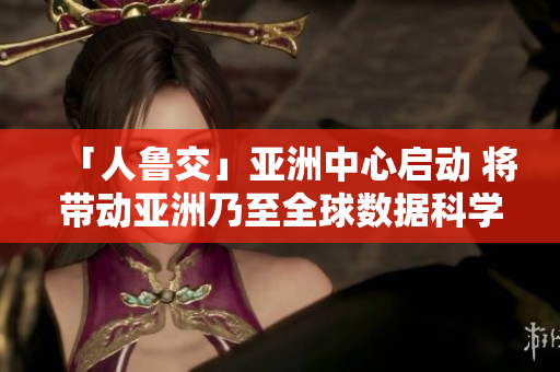 「人鲁交」亚洲中心启动 将带动亚洲乃至全球数据科学研究落地