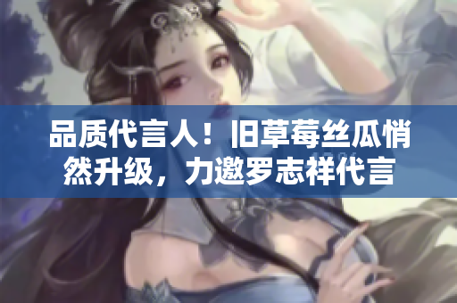 品质代言人！旧草莓丝瓜悄然升级，力邀罗志祥代言