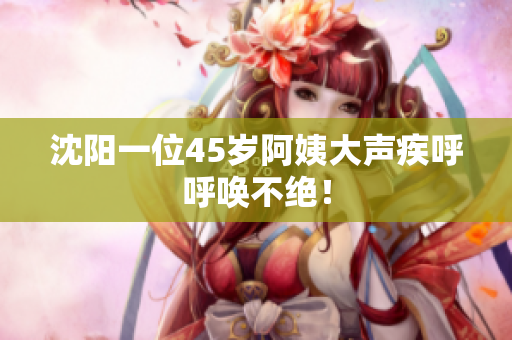 沈阳一位45岁阿姨大声疾呼呼唤不绝！
