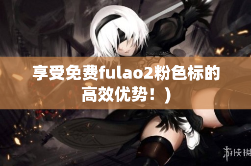 享受免费fulao2粉色标的高效优势！)