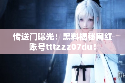 传送门曝光！黑料揭秘网红账号tttzzz07du！