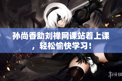 孙尚香助刘禅网课站着上课，轻松愉快学习！