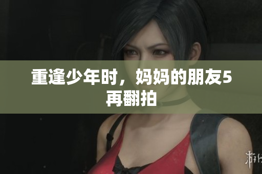 重逢少年时，妈妈的朋友5再翻拍