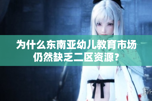 为什么东南亚幼儿教育市场仍然缺乏二区资源？