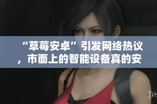 “草莓安卓”引发网络热议，市面上的智能设备真的安全吗？