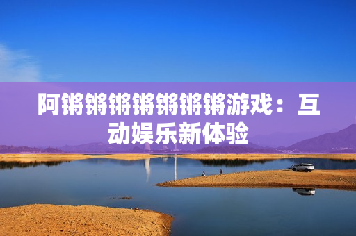阿锵锵锵锵锵锵锵游戏：互动娱乐新体验