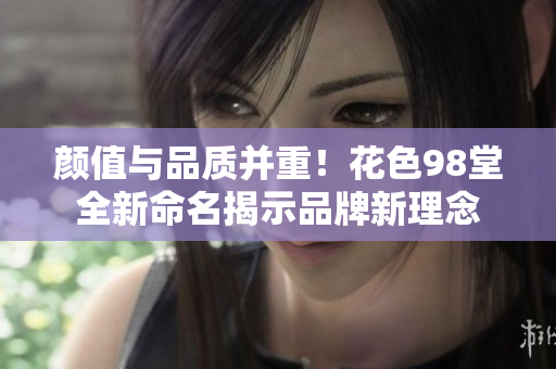 颜值与品质并重！花色98堂全新命名揭示品牌新理念