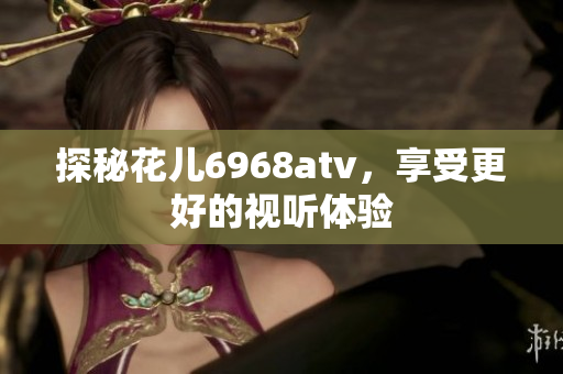 探秘花儿6968atv，享受更好的视听体验