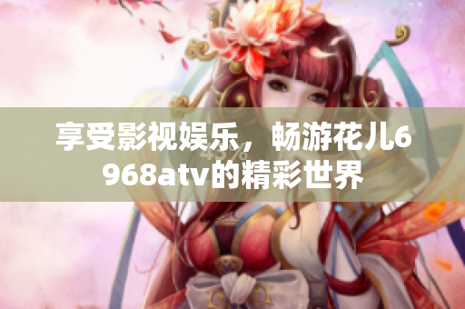 享受影视娱乐，畅游花儿6968atv的精彩世界