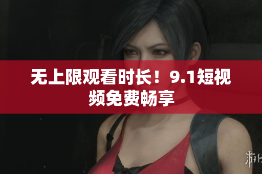 无上限观看时长！9.1短视频免费畅享