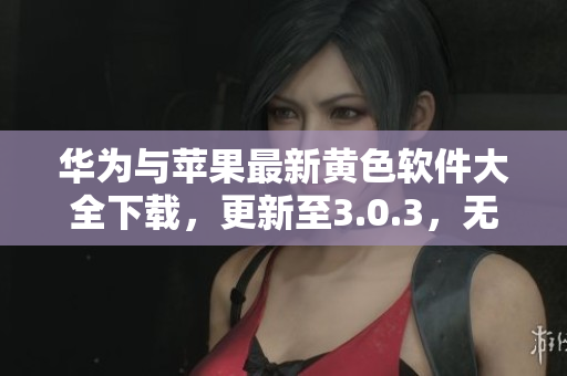 华为与苹果最新黄色软件大全下载，更新至3.0.3，无限次免费使用！