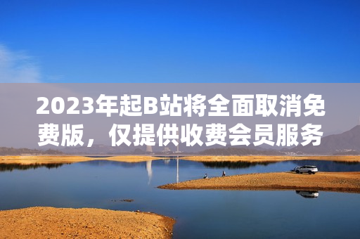 2023年起B站将全面取消免费版，仅提供收费会员服务