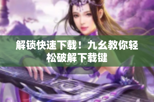 解锁快速下载！九幺教你轻松破解下载键