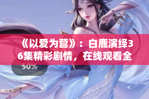 《以爱为营》：白鹿演绎36集精彩剧情，在线观看全解析