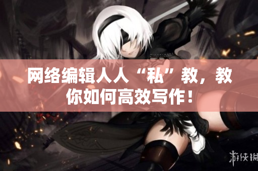 网络编辑人人“私”教，教你如何高效写作！