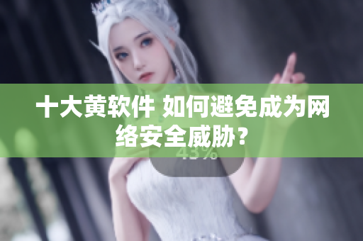十大黄软件 如何避免成为网络安全威胁？