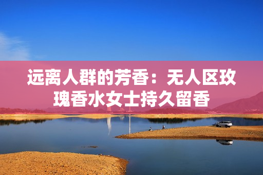 远离人群的芳香：无人区玫瑰香水女士持久留香