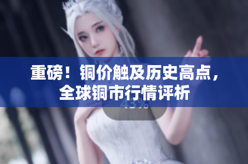 重磅！铜价触及历史高点，全球铜市行情评析