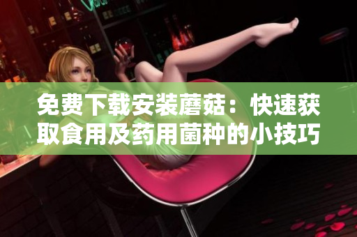 免费下载安装蘑菇：快速获取食用及药用菌种的小技巧
