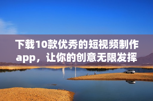 下载10款优秀的短视频制作app，让你的创意无限发挥！