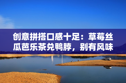 创意拼搭口感十足：草莓丝瓜芭乐茶兑鸭脖，别有风味！