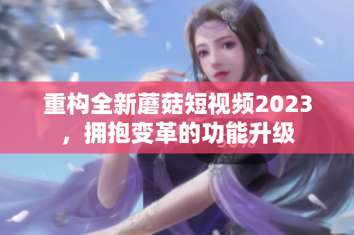 重构全新蘑菇短视频2023，拥抱变革的功能升级