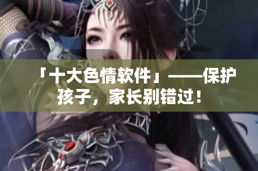 「十大色情软件」——保护孩子，家长别错过！