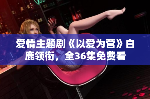 爱情主题剧《以爱为营》白鹿领衔，全36集免费看