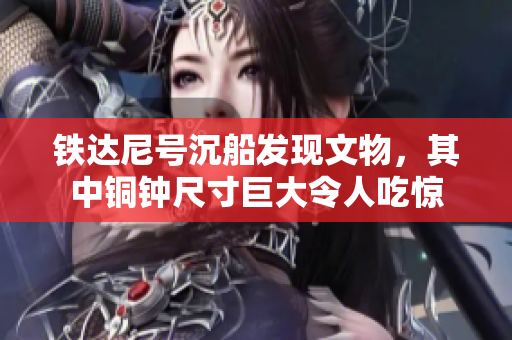 铁达尼号沉船发现文物，其中铜钟尺寸巨大令人吃惊