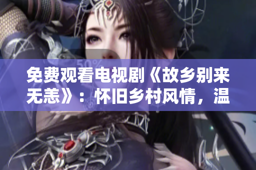 免费观看电视剧《故乡别来无恙》：怀旧乡村风情，温情荡漾。