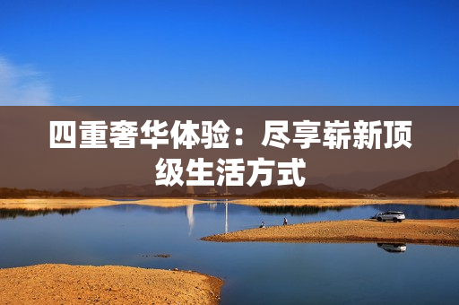 四重奢华体验：尽享崭新顶级生活方式