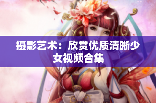 摄影艺术：欣赏优质清晰少女视频合集