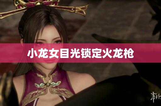 小龙女目光锁定火龙枪