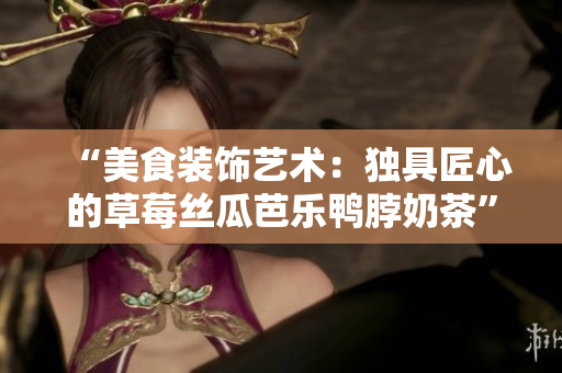“美食装饰艺术：独具匠心的草莓丝瓜芭乐鸭脖奶茶”