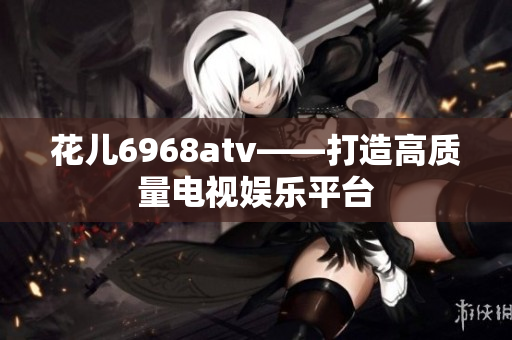 花儿6968atv——打造高质量电视娱乐平台