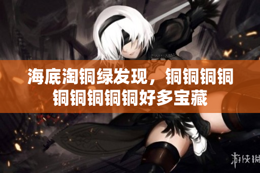 海底淘铜绿发现，铜铜铜铜铜铜铜铜铜好多宝藏